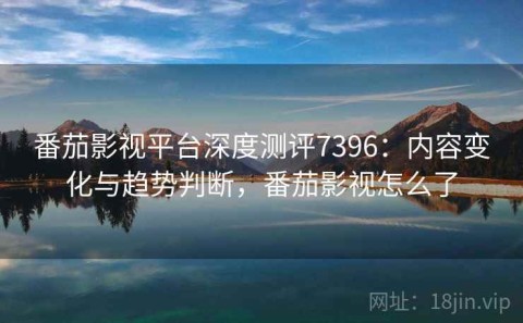 番茄影视平台深度测评7396：内容变化与趋势判断，番茄影视怎么了