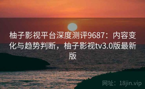 柚子影视平台深度测评9687：内容变化与趋势判断，柚子影视tv3.0版最新版
