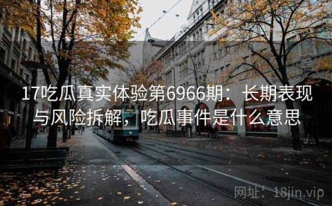 17吃瓜真实体验第6966期：长期表现与风险拆解，吃瓜事件是什么意思