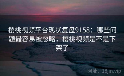 樱桃视频平台现状复盘9158：哪些问题最容易被忽略，樱桃视频是不是下架了