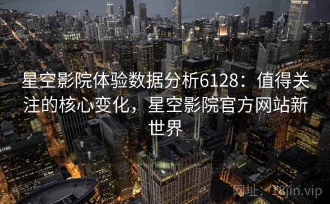 星空影院体验数据分析6128：值得关注的核心变化，星空影院官方网站新世界