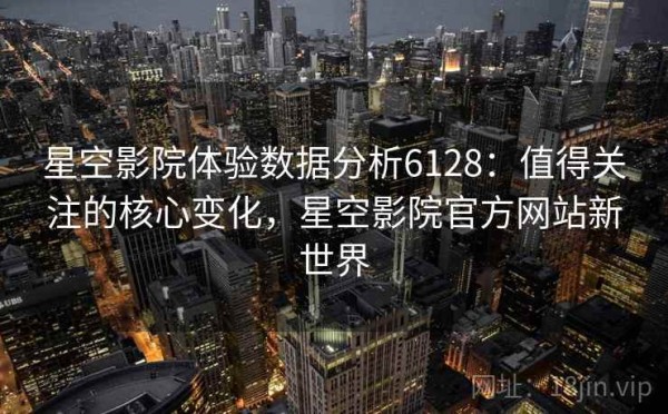 星空影院体验数据分析6128：值得关注的核心变化，星空影院官方网站新世界