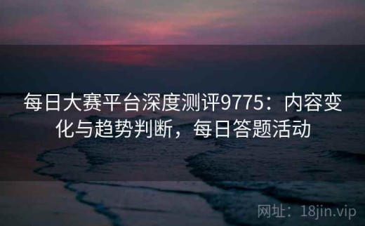 每日大赛平台深度测评9775：内容变化与趋势判断，每日答题活动
