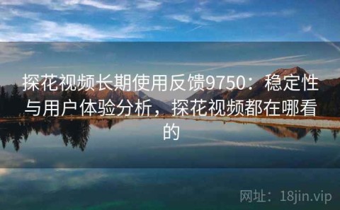 探花视频长期使用反馈9750：稳定性与用户体验分析，探花视频都在哪看的