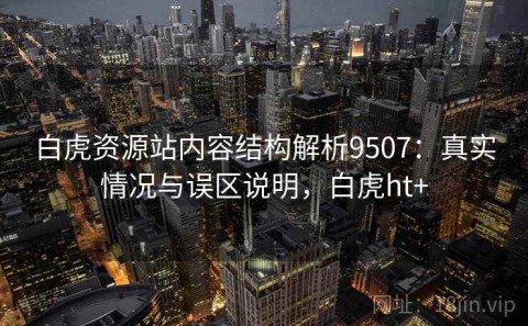 白虎资源站内容结构解析9507：真实情况与误区说明，白虎ht+
