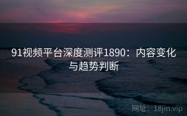 91视频平台深度测评1890：内容变化与趋势判断