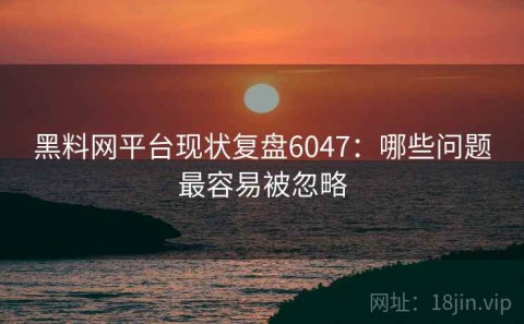 黑料网平台现状复盘6047：哪些问题最容易被忽略