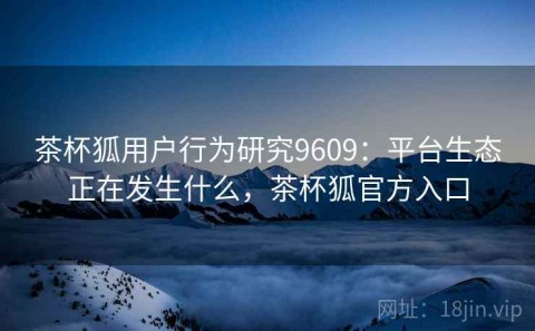 茶杯狐用户行为研究9609：平台生态正在发生什么，茶杯狐官方入口