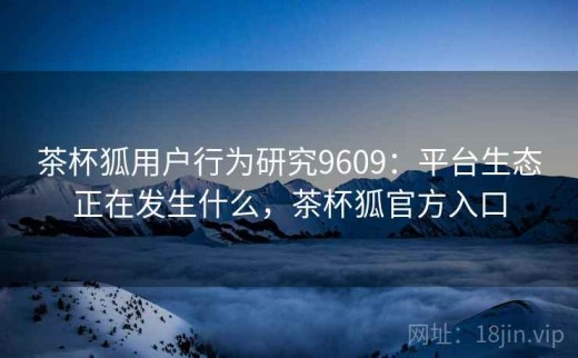 茶杯狐用户行为研究9609：平台生态正在发生什么，茶杯狐官方入口