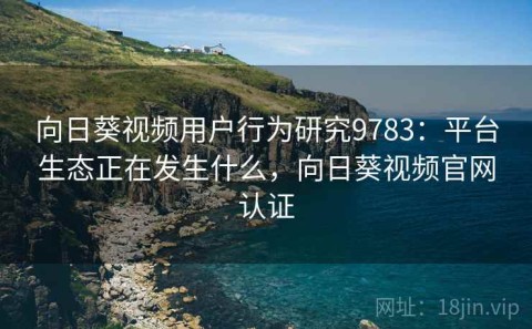 向日葵视频用户行为研究9783：平台生态正在发生什么，向日葵视频官网认证