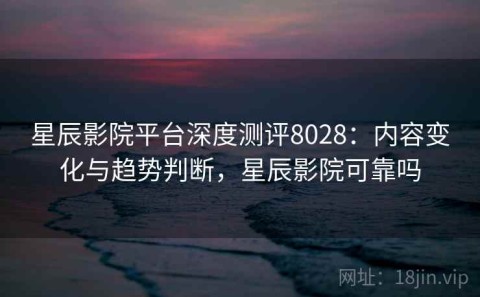 星辰影院平台深度测评8028：内容变化与趋势判断，星辰影院可靠吗