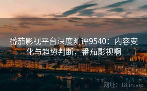 番茄影视平台深度测评9540：内容变化与趋势判断，番茄影视啊