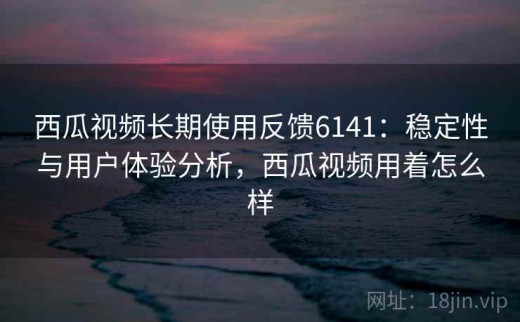 西瓜视频长期使用反馈6141：稳定性与用户体验分析，西瓜视频用着怎么样