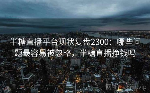 半糖直播平台现状复盘2300：哪些问题最容易被忽略，半糖直播挣钱吗