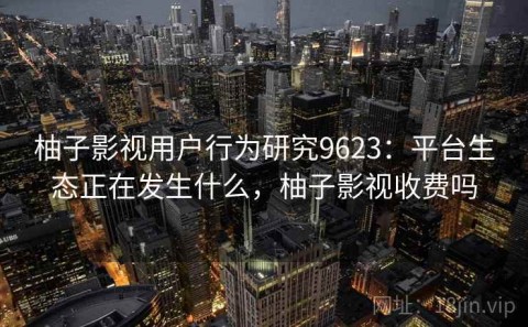 柚子影视用户行为研究9623：平台生态正在发生什么，柚子影视收费吗