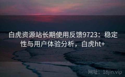 白虎资源站长期使用反馈9723：稳定性与用户体验分析，白虎ht+