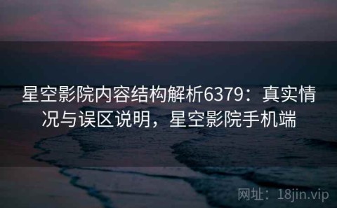 星空影院内容结构解析6379：真实情况与误区说明，星空影院手机端