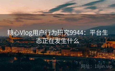 糖心Vlog用户行为研究9944：平台生态正在发生什么