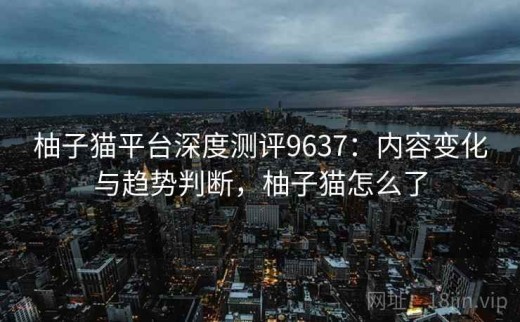 柚子猫平台深度测评9637：内容变化与趋势判断，柚子猫怎么了