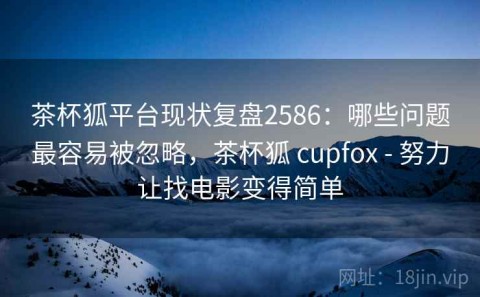 茶杯狐平台现状复盘2586：哪些问题最容易被忽略，茶杯狐 cupfox - 努力让找电影变得简单