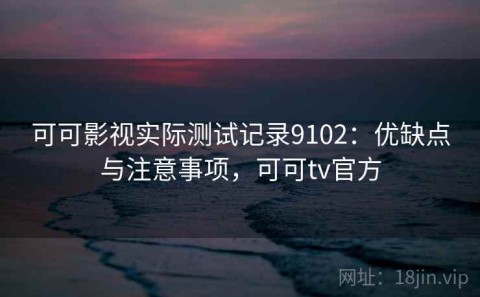 可可影视实际测试记录9102：优缺点与注意事项，可可tv官方
