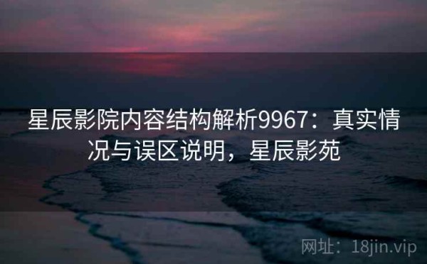 星辰影院内容结构解析9967：真实情况与误区说明，星辰影苑