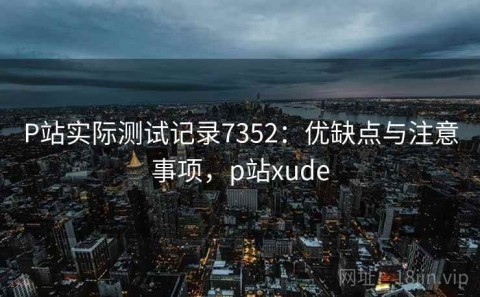 P站实际测试记录7352：优缺点与注意事项，p站xude