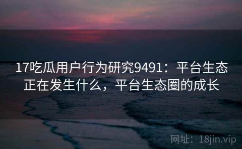 17吃瓜用户行为研究9491：平台生态正在发生什么，平台生态圈的成长