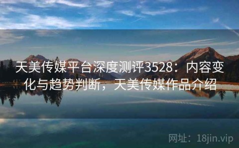 天美传媒平台深度测评3528：内容变化与趋势判断，天美传媒作品介绍