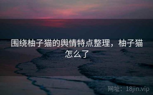 围绕柚子猫的舆情特点整理，柚子猫怎么了