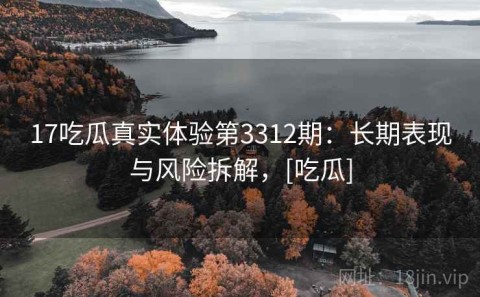 17吃瓜真实体验第3312期：长期表现与风险拆解，[吃瓜]