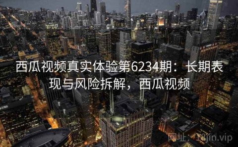 西瓜视频真实体验第6234期：长期表现与风险拆解，西瓜视频