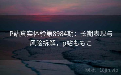 P站真实体验第8984期：长期表现与风险拆解，p站ももこ