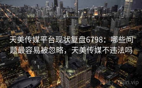 天美传媒平台现状复盘6798：哪些问题最容易被忽略，天美传媒不违法吗