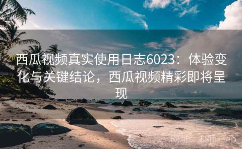 西瓜视频真实使用日志6023：体验变化与关键结论，西瓜视频精彩即将呈现