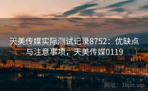 天美传媒实际测试记录8752：优缺点与注意事项，天美传媒0119
