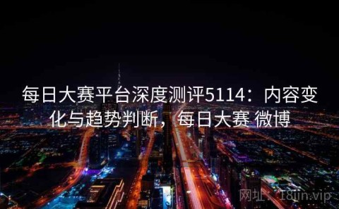 每日大赛平台深度测评5114：内容变化与趋势判断，每日大赛 微博
