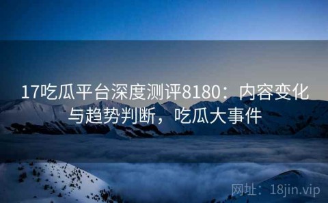 17吃瓜平台深度测评8180：内容变化与趋势判断，吃瓜大事件