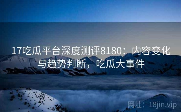 17吃瓜平台深度测评8180：内容变化与趋势判断，吃瓜大事件
