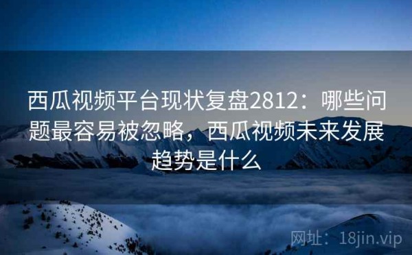 西瓜视频平台现状复盘2812：哪些问题最容易被忽略，西瓜视频未来发展趋势是什么