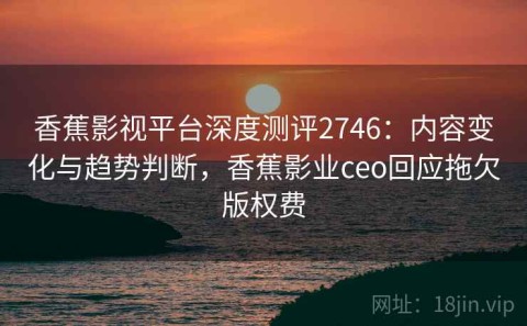 香蕉影视平台深度测评2746：内容变化与趋势判断，香蕉影业ceo回应拖欠版权费