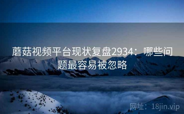 蘑菇视频平台现状复盘2934：哪些问题最容易被忽略