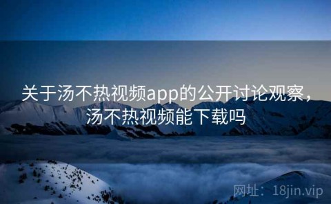 关于汤不热视频app的公开讨论观察，汤不热视频能下载吗