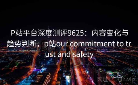 P站平台深度测评9625：内容变化与趋势判断，p站our commitment to trust and safety