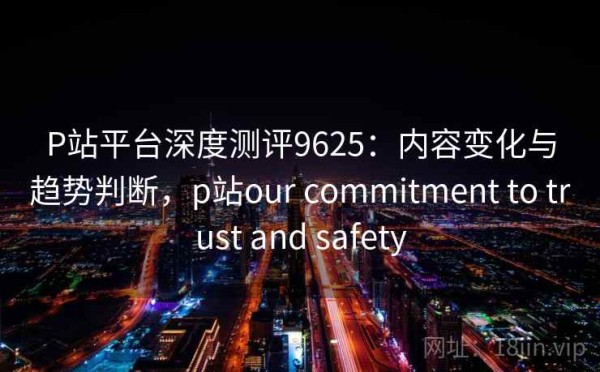 P站平台深度测评9625：内容变化与趋势判断，p站our commitment to trust and safety