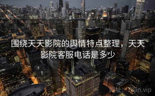 围绕天天影院的舆情特点整理，天天影院客服电话是多少