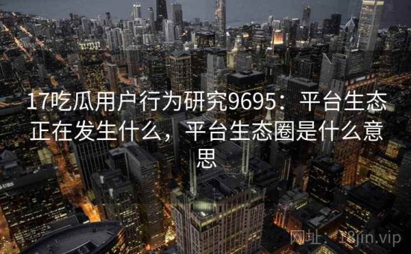17吃瓜用户行为研究9695：平台生态正在发生什么，平台生态圈是什么意思