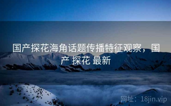 国产探花海角话题传播特征观察，国产 探花 最新