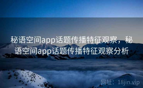 秘语空间app话题传播特征观察，秘语空间app话题传播特征观察分析