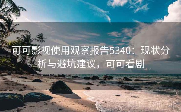 可可影视使用观察报告5340：现状分析与避坑建议，可可看剧